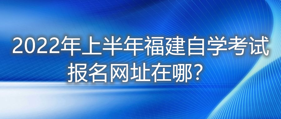 2022年上半年福建自學(xué)考試報名網(wǎng)址在哪？